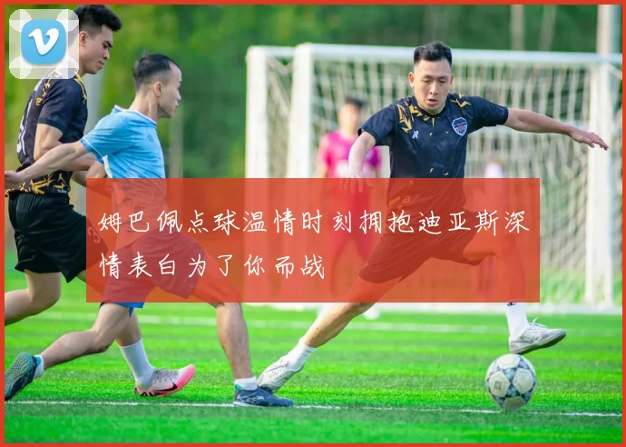 姆巴佩点球温情时刻拥抱迪亚斯深情表白为了你而战