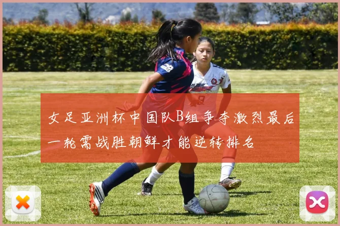 女足亚洲杯中国队B组争夺激烈最后一轮需战胜朝鲜才能逆转排名