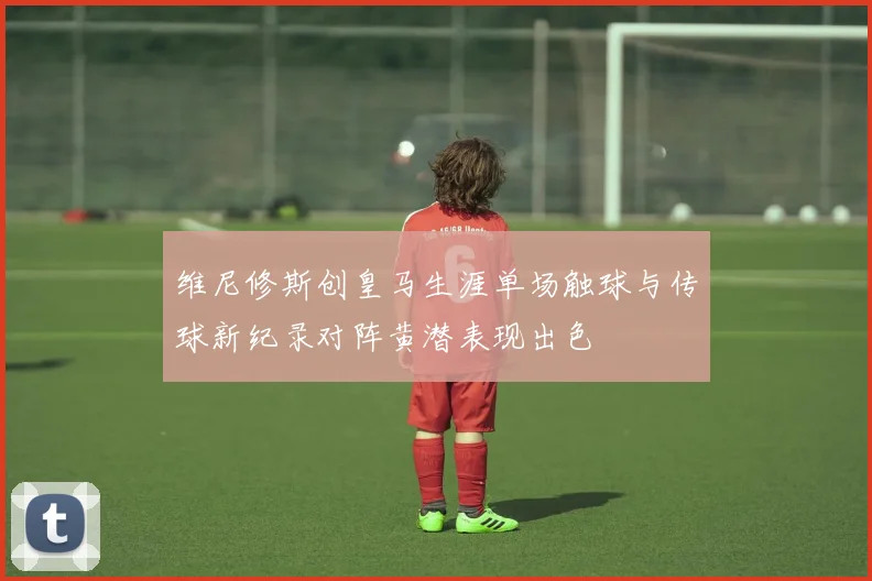维尼修斯创皇马生涯单场触球与传球新纪录对阵黄潜表现出色