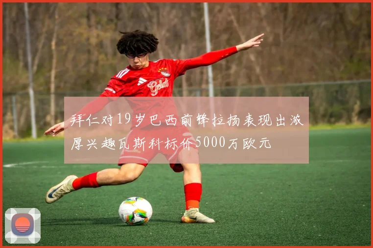 拜仁对19岁巴西前锋拉扬表现出浓厚兴趣瓦斯科标价5000万欧元