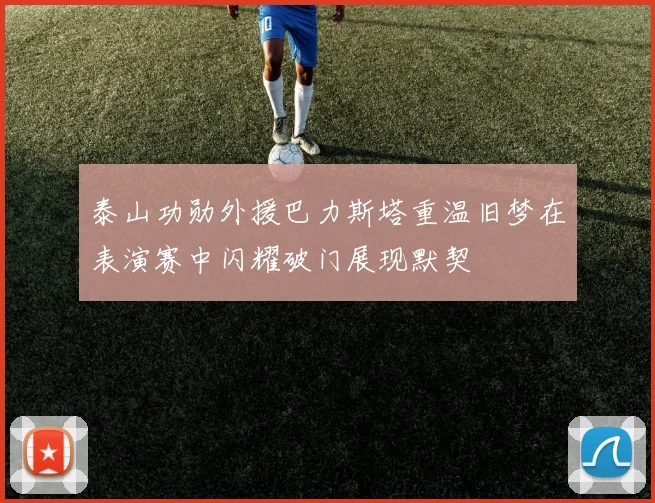 泰山功勋外援巴力斯塔重温旧梦在表演赛中闪耀破门展现默契