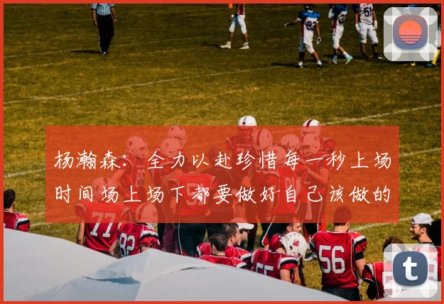 杨瀚森：全力以赴珍惜每一秒上场时间场上场下都要做好自己该做的事情