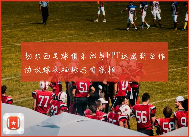 切尔西足球俱乐部与FPT达成新合作协议球衣袖标志将亮相