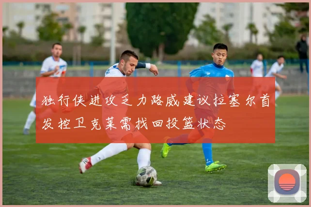 独行侠进攻乏力路威建议拉塞尔首发控卫克莱需找回投篮状态