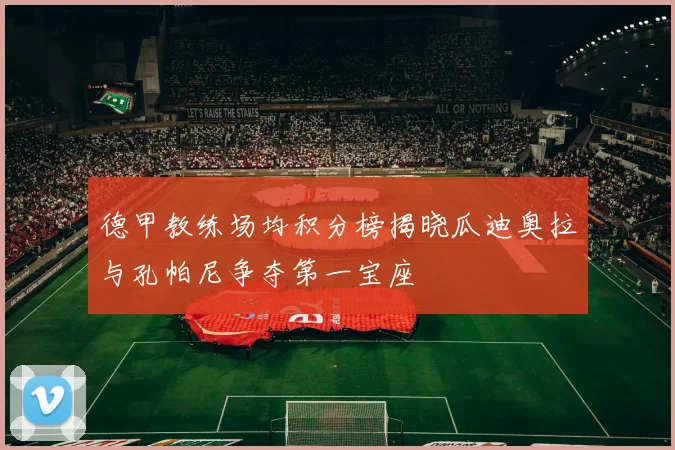 德甲教练场均积分榜揭晓瓜迪奥拉与孔帕尼争夺第一宝座