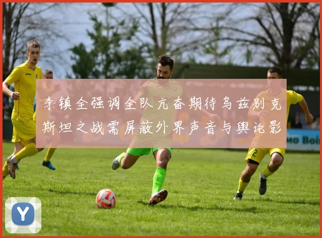 李镇全强调全队亢奋期待乌兹别克斯坦之战需屏蔽外界声音与舆论影响