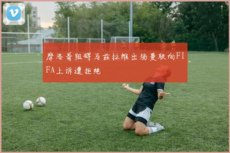 摩洛哥阻碍马兹拉维出场曼联向FIFA上诉遭拒绝