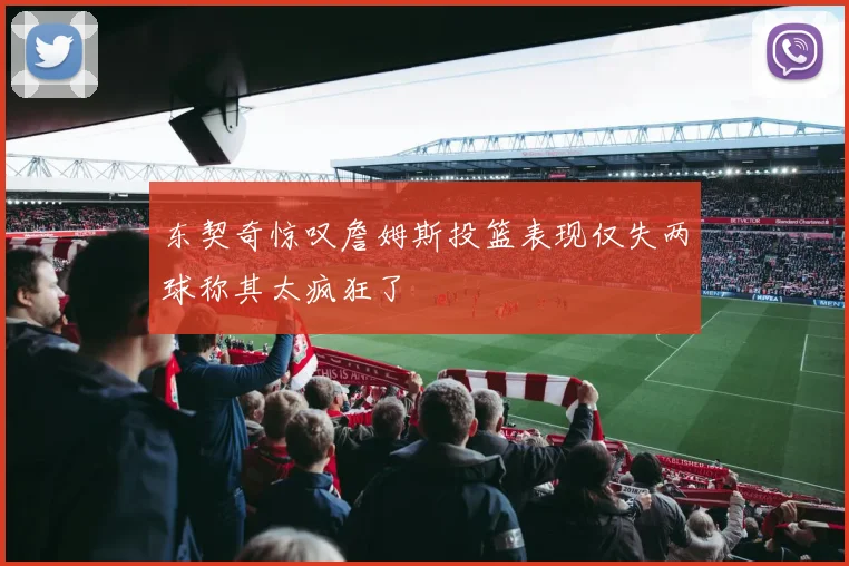 东契奇惊叹詹姆斯投篮表现仅失两球称其太疯狂了