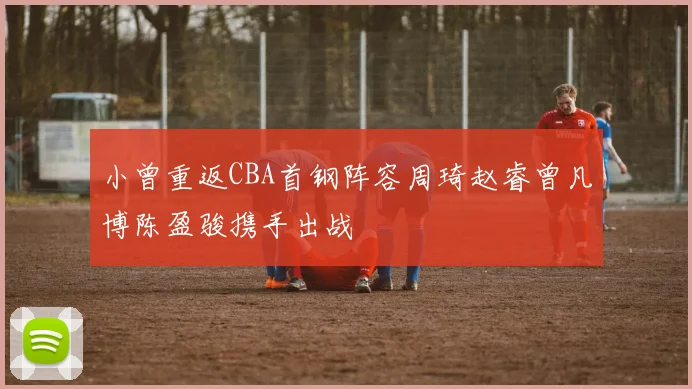 小曾重返CBA首钢阵容周琦赵睿曾凡博陈盈骏携手出战
