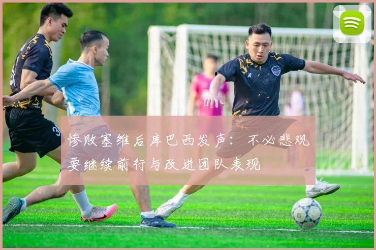 惨败塞维后库巴西发声：不必悲观要继续前行与改进团队表现
