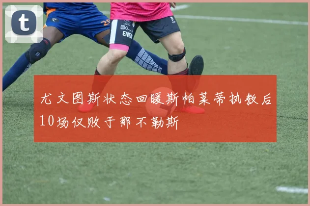 尤文图斯状态回暖斯帕莱蒂执教后10场仅败于那不勒斯
