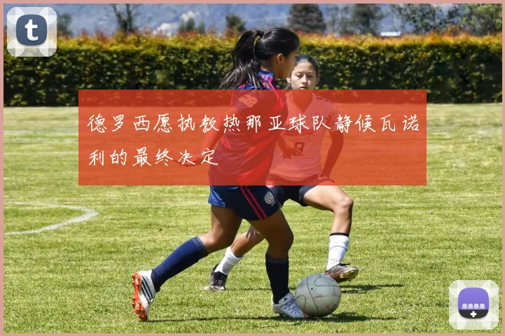 德罗西愿执教热那亚球队静候瓦诺利的最终决定