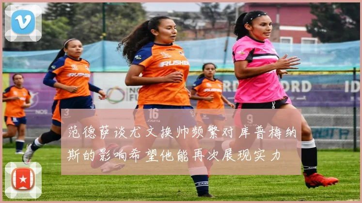 范德萨谈尤文换帅频繁对库普梅纳斯的影响希望他能再次展现实力
