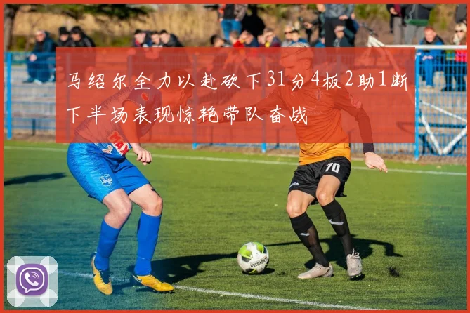 马绍尔全力以赴砍下31分4板2助1断下半场表现惊艳带队奋战