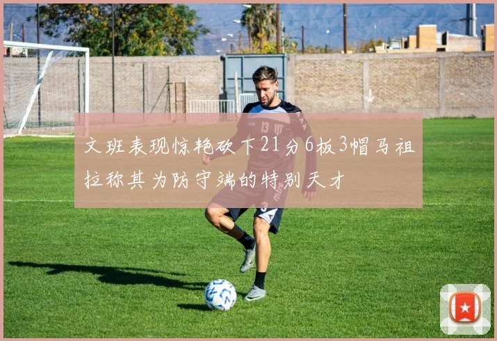文班表现惊艳砍下21分6板3帽马祖拉称其为防守端的特别天才
