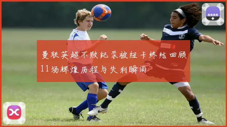 曼联英超不败纪录被纽卡终结回顾11场辉煌历程与失利瞬间