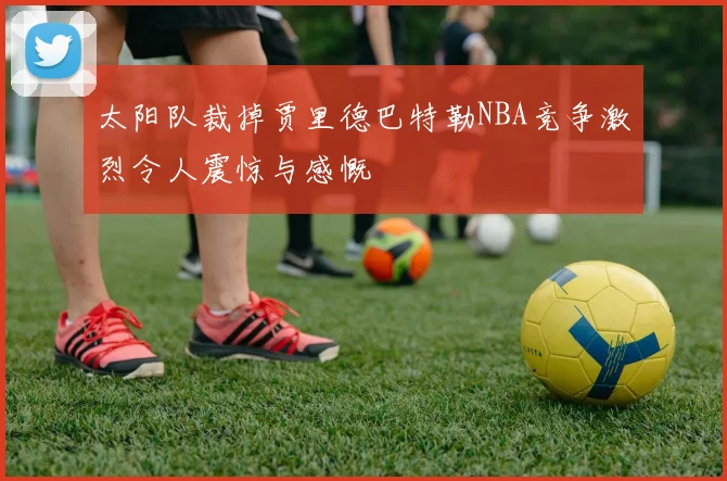 太阳队裁掉贾里德巴特勒NBA竞争激烈令人震惊与感慨
