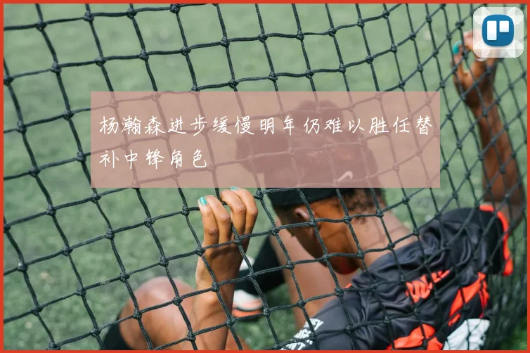 杨瀚森进步缓慢明年仍难以胜任替补中锋角色