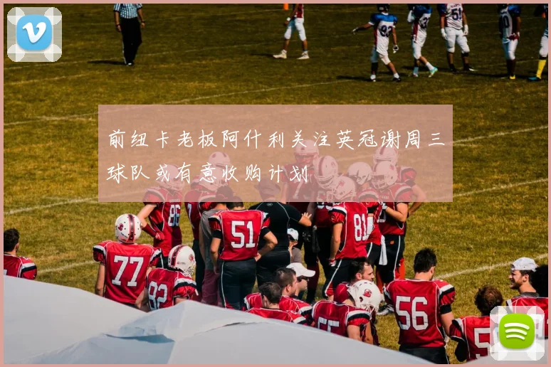 前纽卡老板阿什利关注英冠谢周三球队或有意收购计划