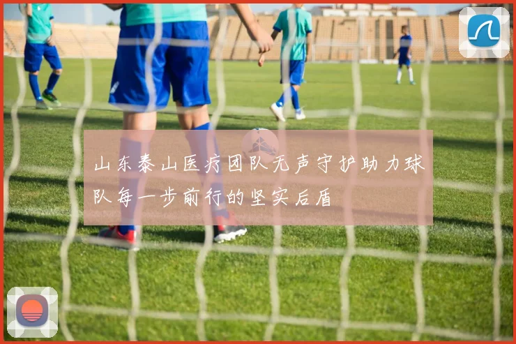 山东泰山医疗团队无声守护助力球队每一步前行的坚实后盾