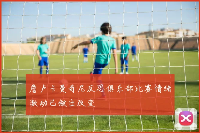 詹卢卡曼奇尼反思俱乐部比赛情绪激动已做出改变