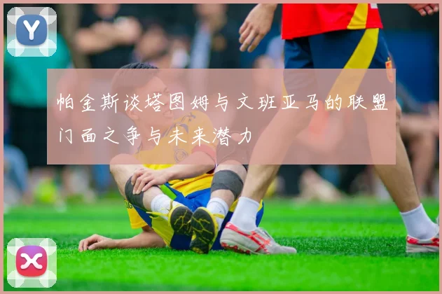 帕金斯谈塔图姆与文班亚马的联盟门面之争与未来潜力