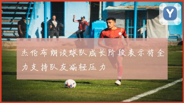 杰伦布朗谈球队成长阶段表示将全力支持队友减轻压力