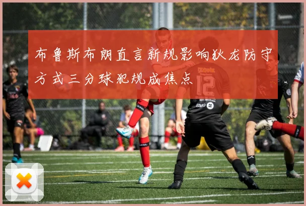 布鲁斯布朗直言新规影响狄龙防守方式三分球犯规成焦点