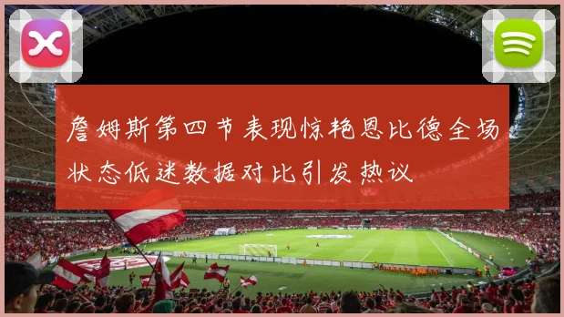 詹姆斯第四节表现惊艳恩比德全场状态低迷数据对比引发热议