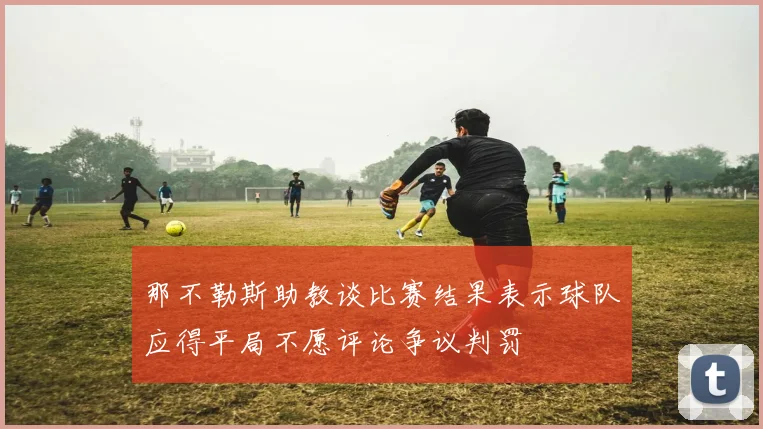 那不勒斯助教谈比赛结果表示球队应得平局不愿评论争议判罚
