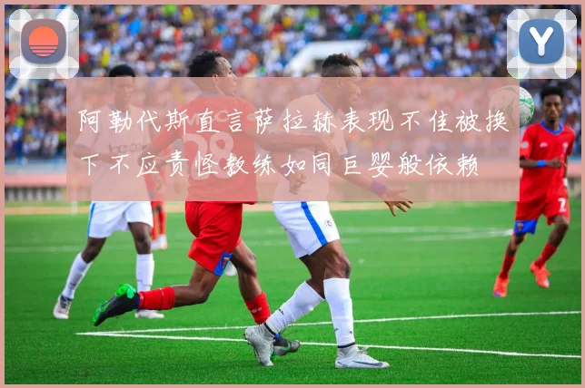 阿勒代斯直言萨拉赫表现不佳被换下不应责怪教练如同巨婴般依赖